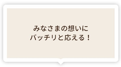 みなさまの想いにバッチリと応える!